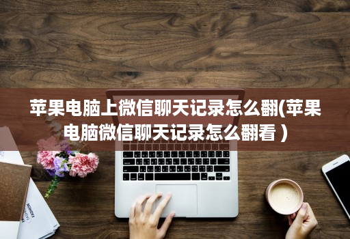 苹果电脑上微信聊天记录怎么翻(苹果电脑微信聊天记录怎么翻看 )