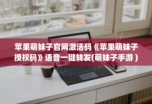 苹果萌妹子官网激活码《苹果萌妹子授权码》语音一键转发(萌妹子手游 )