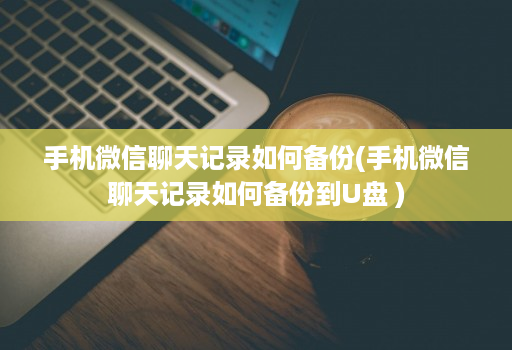 手机微信聊天记录如何备份(手机微信聊天记录如何备份到U盘 )