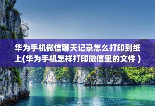 华为手机微信聊天记录怎么打印到纸上(华为手机怎样打印微信里的文件 )
