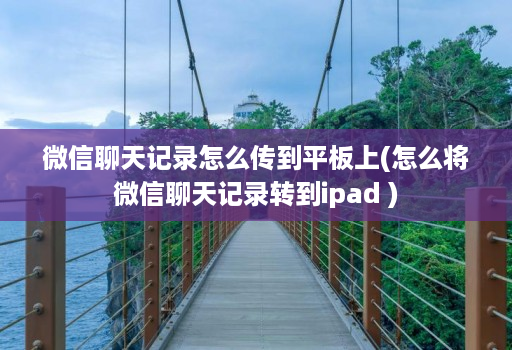 微信聊天记录怎么传到平板上(怎么将微信聊天记录转到ipad )