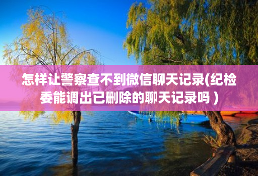 怎样让警察查不到微信聊天记录(纪检委能调出已删除的聊天记录吗 )