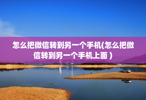 怎么把微信转到另一个手机(怎么把微信转到另一个手机上面 )