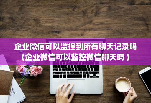 企业微信可以监控到所有聊天记录吗(企业微信可以监控微信聊天吗 )