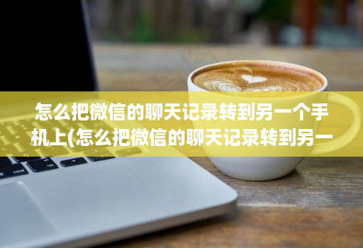 怎么把微信的聊天记录转到另一个手机上(怎么把微信的聊天记录转到另一个手机上面 )