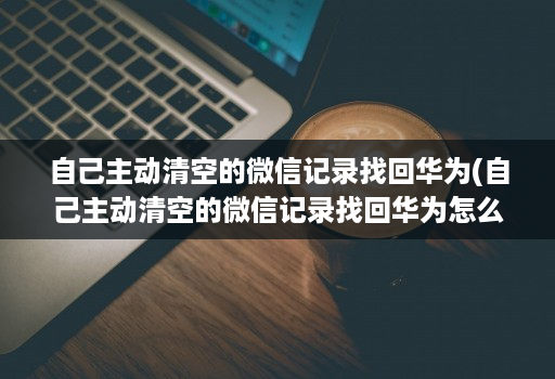 自己主动清空的微信记录找回华为(自己主动清空的微信记录找回华为怎么恢复 )