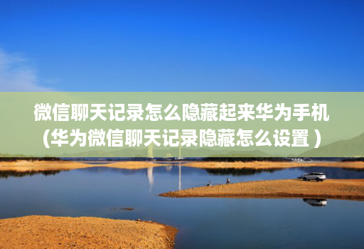 微信聊天记录怎么隐藏起来华为手机(华为微信聊天记录隐藏怎么设置 )