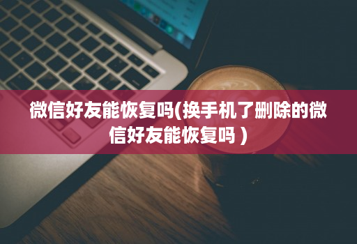 微信好友能恢复吗(换手机了删除的微信好友能恢复吗 )