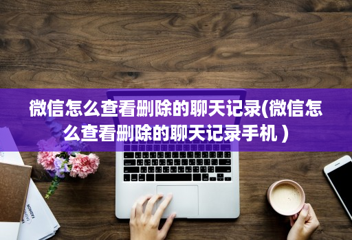 微信怎么查看删除的聊天记录(微信怎么查看删除的聊天记录手机 )