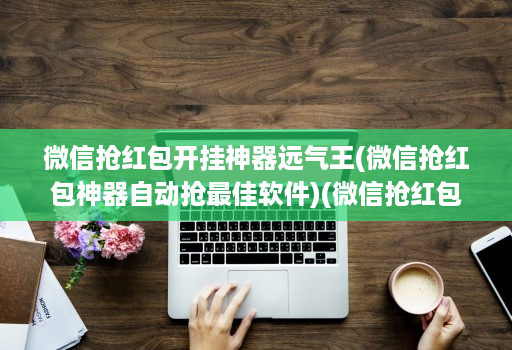 微信抢红包开挂神器远气王(微信抢红包神器自动抢最佳软件)(微信抢红包神器2020版 )