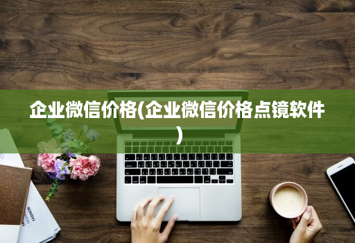 企业微信价格(企业微信价格点镜软件 )