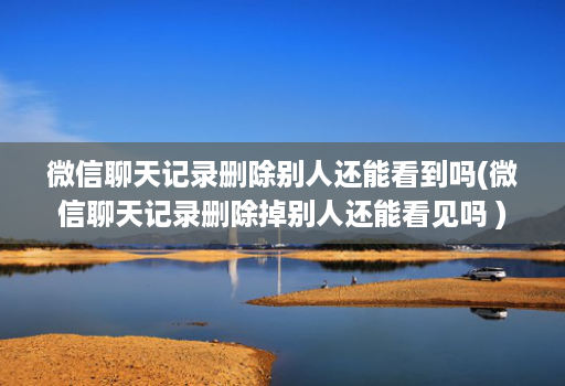 微信聊天记录删除别人还能看到吗(微信聊天记录删除掉别人还能看见吗 )