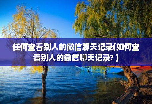 任何查看别人的微信聊天记录(如何查看别人的微信聊天记录? )
