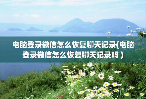 电脑登录微信怎么恢复聊天记录(电脑登录微信怎么恢复聊天记录吗 )