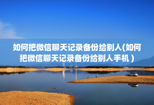 如何把微信聊天记录备份给别人(如何把微信聊天记录备份给别人手机 )