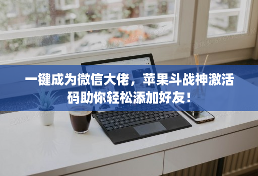 一键成为微信大佬，苹果斗战神激活码助你轻松添加好友！