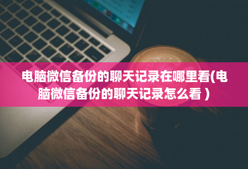 电脑微信备份的聊天记录在哪里看(电脑微信备份的聊天记录怎么看 )