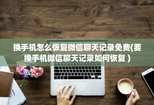 换手机怎么恢复微信聊天记录免费(要换手机微信聊天记录如何恢复 )