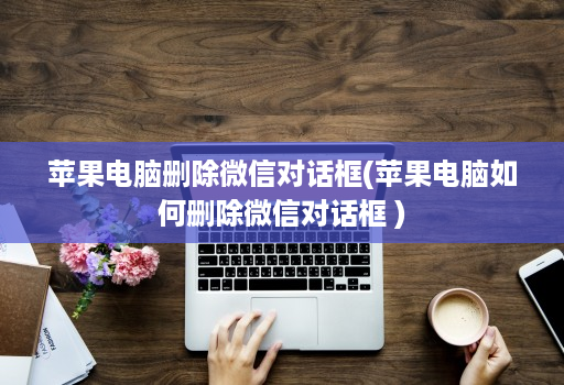 苹果电脑删除微信对话框(苹果电脑如何删除微信对话框 )
