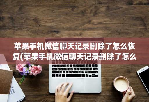 苹果手机微信聊天记录删除了怎么恢复(苹果手机微信聊天记录删除了怎么恢复免费 )