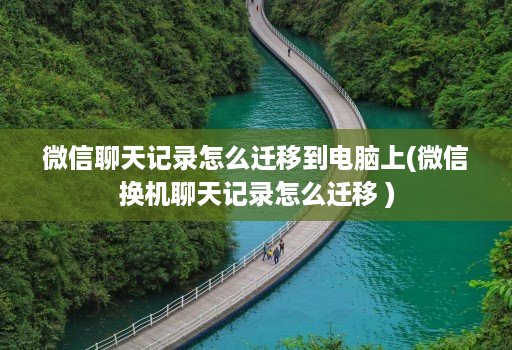 微信聊天记录怎么迁移到电脑上(微信换机聊天记录怎么迁移 )