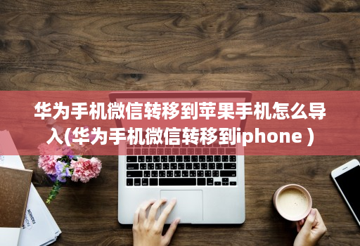 华为手机微信转移到苹果手机怎么导入(华为手机微信转移到iphone )