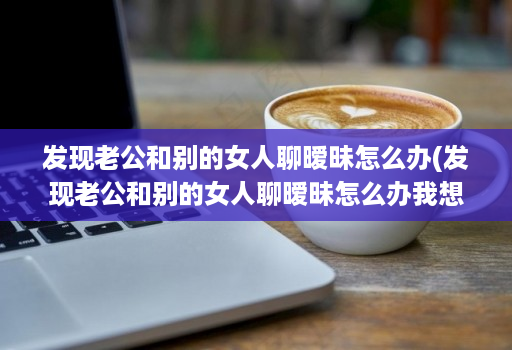 发现老公和别的女人聊暧昧怎么办(发现老公和别的女人聊暧昧怎么办我想花钱购物 )