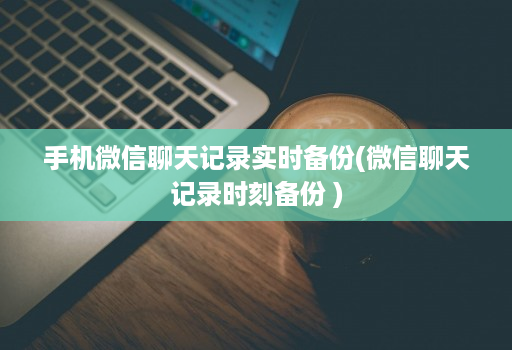 手机微信聊天记录实时备份(微信聊天记录时刻备份 )