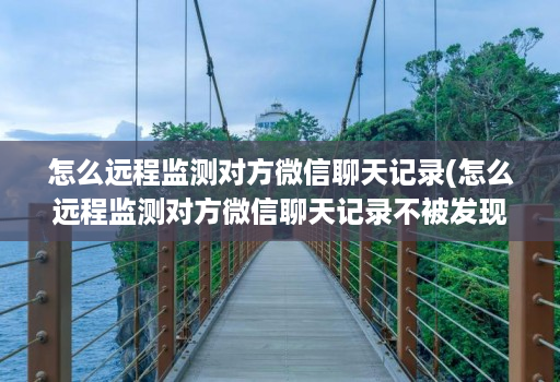 怎么远程监测对方微信聊天记录(怎么远程监测对方微信聊天记录不被发现 )