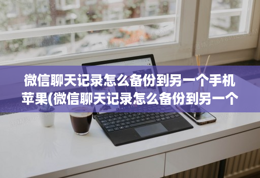 微信聊天记录怎么备份到另一个手机苹果(微信聊天记录怎么备份到另一个手机上去 )