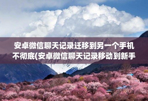 安卓微信聊天记录迁移到另一个手机不彻底(安卓微信聊天记录移动到新手机 )