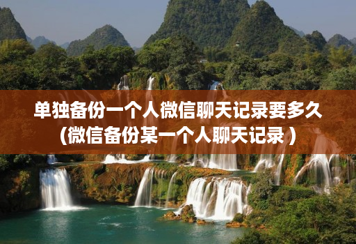 单独备份一个人微信聊天记录要多久(微信备份某一个人聊天记录 )