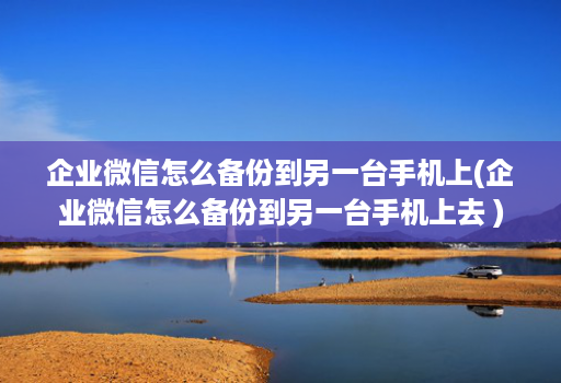 企业微信怎么备份到另一台手机上(企业微信怎么备份到另一台手机上去 )