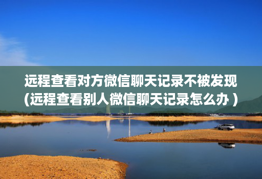远程查看对方微信聊天记录不被发现(远程查看别人微信聊天记录怎么办 )