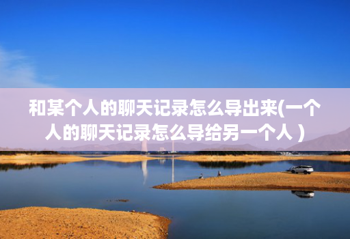 和某个人的聊天记录怎么导出来(一个人的聊天记录怎么导给另一个人 )
