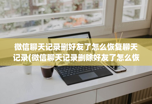 微信聊天记录删好友了怎么恢复聊天记录(微信聊天记录删除好友了怎么恢复聊天记录 )
