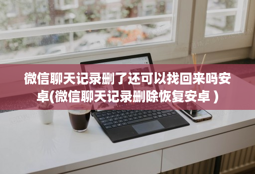 微信聊天记录删了还可以找回来吗安卓(微信聊天记录删除恢复安卓 )