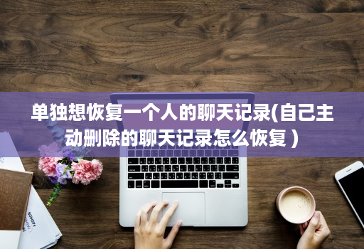 单独想恢复一个人的聊天记录(自己主动删除的聊天记录怎么恢复 )
