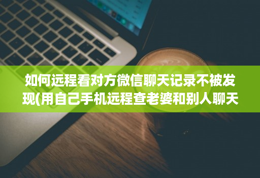 如何远程看对方微信聊天记录不被发现(用自己手机远程查老婆和别人聊天 )