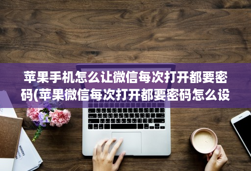 苹果手机怎么让微信每次打开都要密码(苹果微信每次打开都要密码怎么设置 )