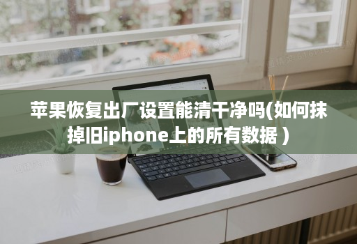 苹果恢复出厂设置能清干净吗(如何抹掉旧iphone上的所有数据 )