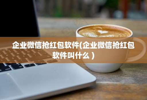 企业微信抢红包软件(企业微信抢红包软件叫什么 )