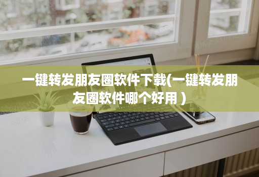 一键转发朋友圈软件下载(一键转发朋友圈软件哪个好用 )