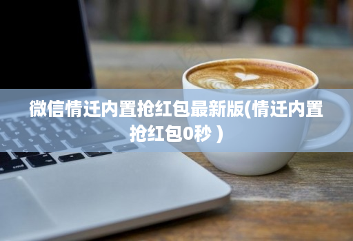 微信情迁内置抢红包最新版(情迁内置抢红包0秒 )