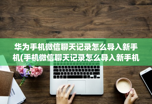 华为手机微信聊天记录怎么导入新手机(手机微信聊天记录怎么导入新手机 )