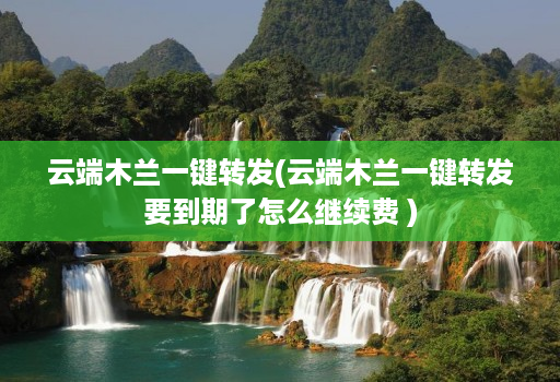 云端木兰一键转发(云端木兰一键转发要到期了怎么继续费 )