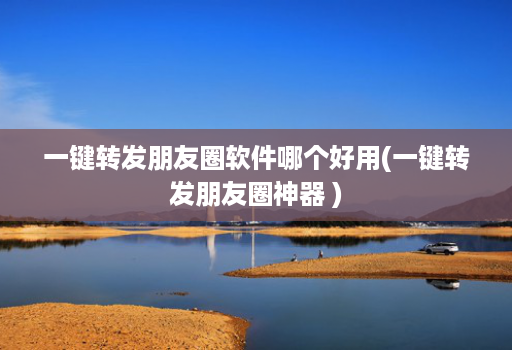 一键转发朋友圈软件哪个好用(一键转发朋友圈神器 )
