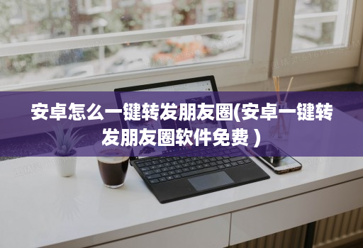安卓怎么一键转发朋友圈(安卓一键转发朋友圈软件免费 )