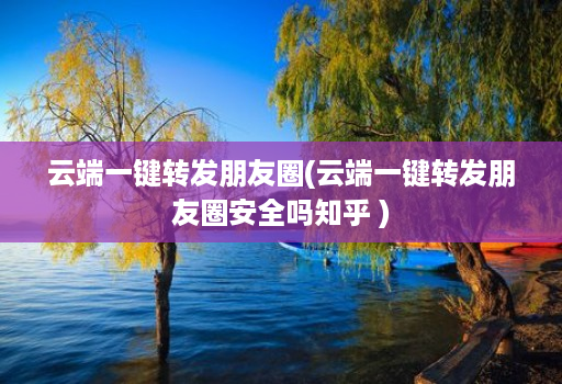 云端一键转发朋友圈(云端一键转发朋友圈安全吗知乎 )