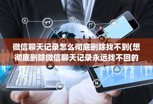 微信聊天记录怎么彻底删除找不到(想彻底删除微信聊天记录永远找不回的好办法 )